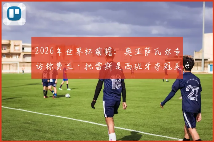 2026年世界杯前瞻:奥亚萨瓦尔专访称费兰·托雷斯是西班牙夺冠关键,第二颗星的英雄将被历史铭记