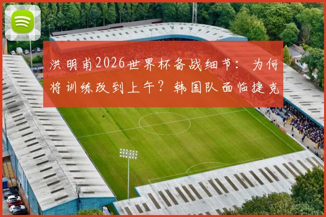 洪明甫2026世界杯备战细节:为何将训练改到上午?韩国队面临捷克的身高劣势如何破解?