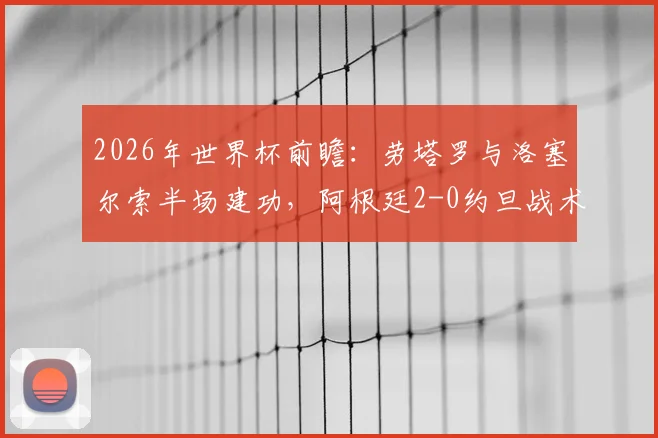 2026年世界杯前瞻:劳塔罗与洛塞尔索半场建功,阿根廷2-0约旦战术复盘与比赛精华回顾