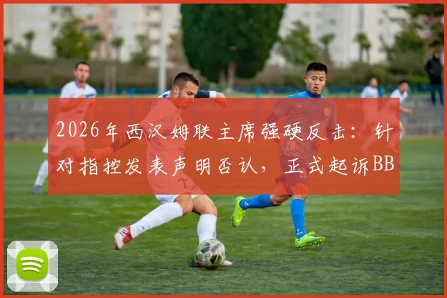 2026年西汉姆联主席强硬反击:针对指控发表声明否认,正式起诉BBC诽谤风波全解析