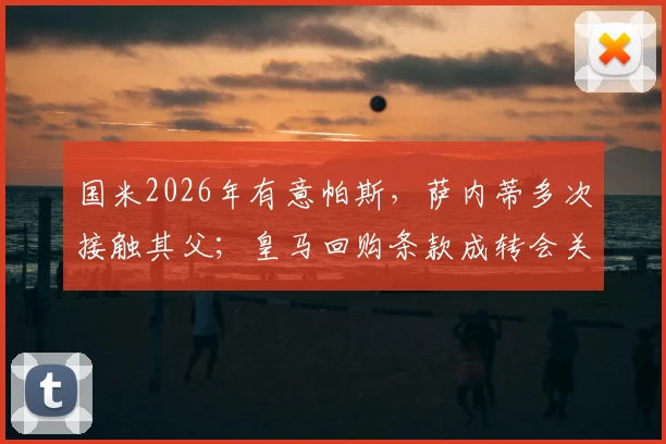 国米2026年有意帕斯,萨内蒂多次接触其父;皇马回购条款成转会关键,解读未来去向