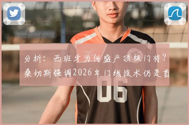 分析：西班牙为何盛产顶级门将？桑切斯强调2026年门线技术仍是首位，附优秀门将养成观察指南