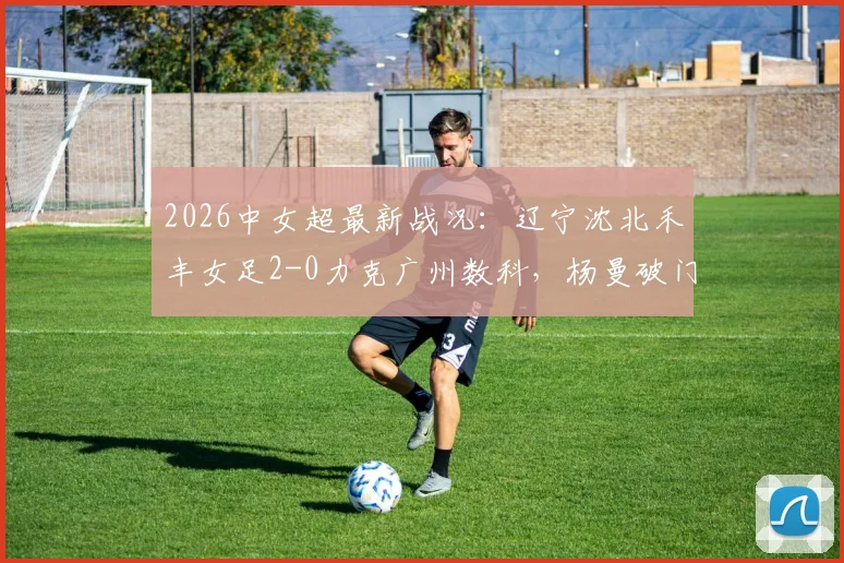 2026中女超最新战况:辽宁沈北禾丰女足2-0力克广州数科,杨曼破门、外援卡布雷建功,附赛后积分榜分析