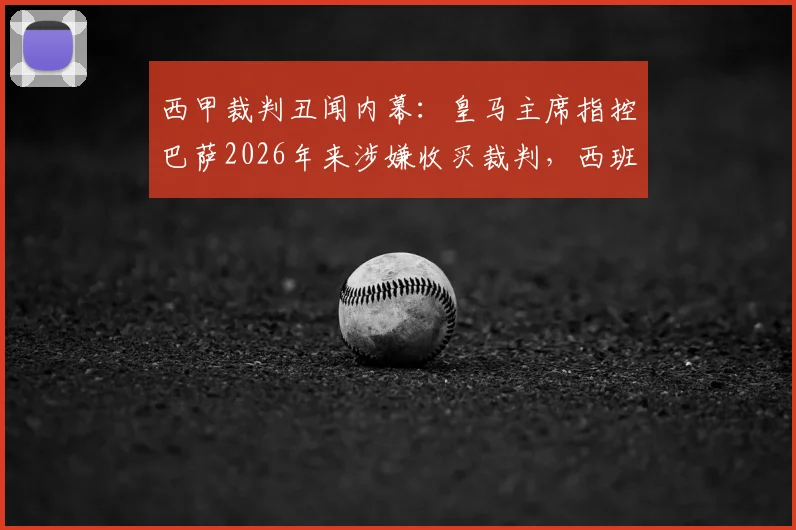 西甲裁判丑闻内幕:皇马主席指控巴萨2026年来涉嫌收买裁判,西班牙足协沉默真相几何