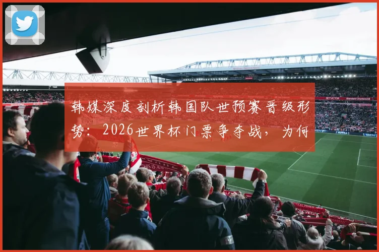 韩媒深度剖析韩国队世预赛晋级形势：2026世界杯门票争夺战，为何说目前排第三仍有优势？