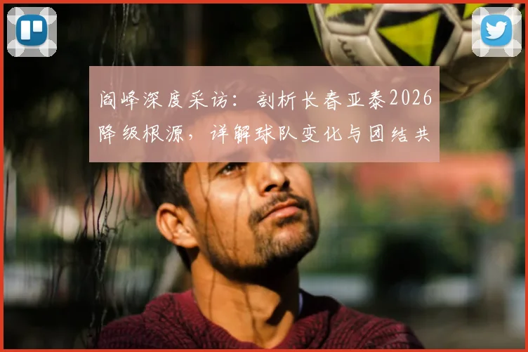 阎峰深度采访：剖析长春亚泰2026降级根源，详解球队变化与团结共渡难关之道