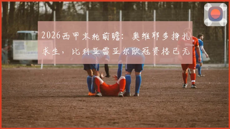 2026西甲末轮前瞻：奥维耶多挣扎求生，比利亚雷亚尔欧冠资格已无退路，关键对决解析