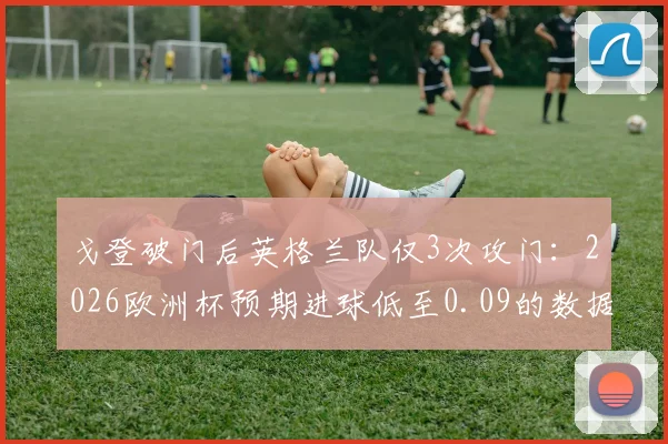 戈登破门后英格兰队仅3次攻门：2026欧洲杯预期进球低至0.09的数据解读
